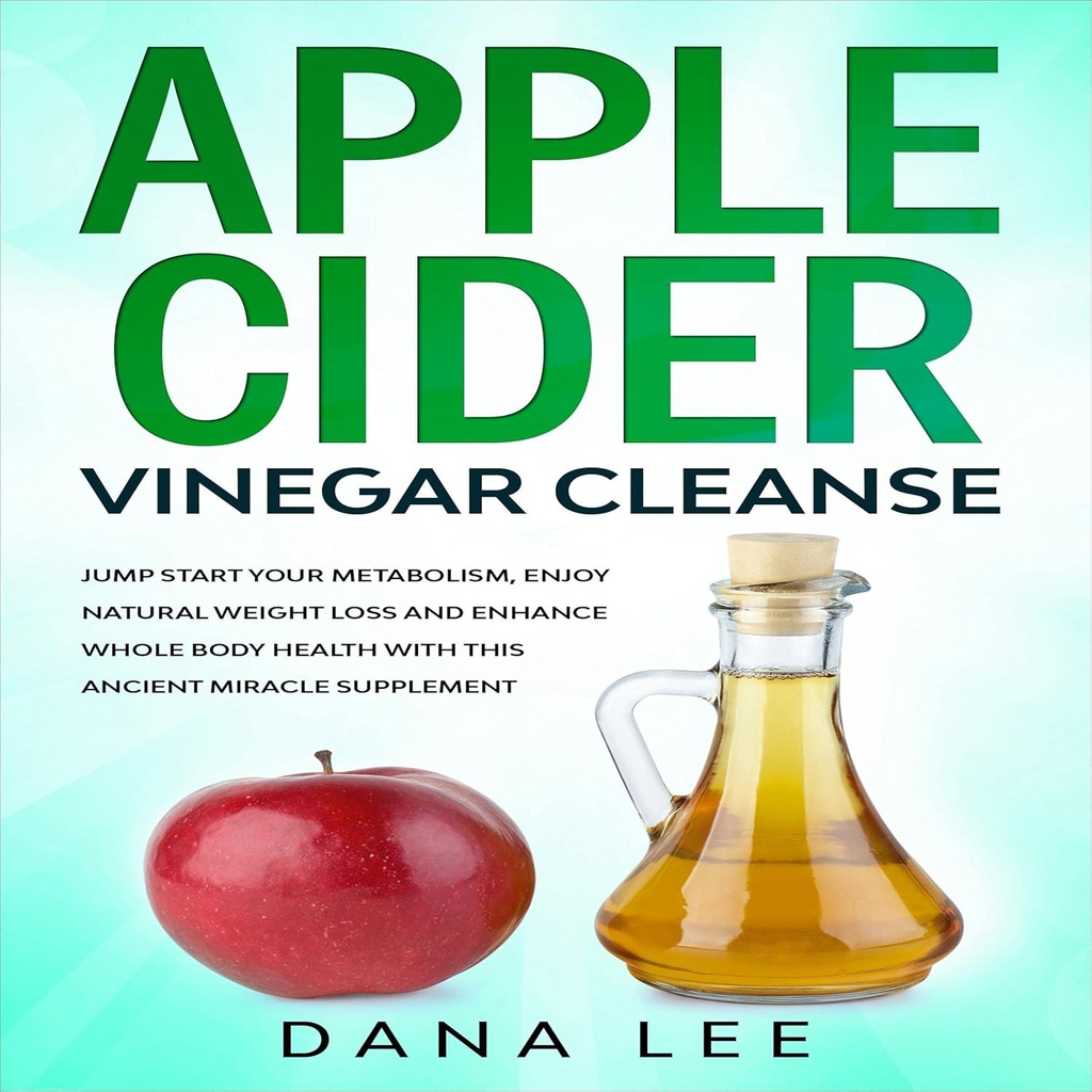 Apple Cider Vinegar Cleanse: Jump Start Your Metabolism, Enjoy Natural Weight Loss and Enhance Whole Body Health with This Ancient Miracle Supplement